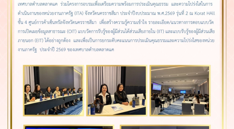 วันที่ 30 เมษายน 2569 นางสาวบรรจง เพ็ชรพิมาย นายกเทศมนตรีตำบลตลาดแค มอบหมายให้นางประภัสสร ตรัยศิลานันท์ หัวหน้าสำนักปลัดเทศบาล และนางสาวอุมา สว่างศรี นักจัดการงานทั่วไป เข้าร่วมอบรมเชิงปฏิบัติการเพื่อเพิ่มประสิทธิภาพการประเมินคุณธรรมและความโปร่งใสในการดำเนินการของหน่วยงานภาครัฐ ITA ประจำปี 2569 ณ โรงแรมเซนเตอร์พอยต์ เทอมินินอล21 โคราช จังหวัดนครราชสีมา